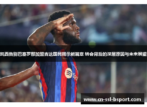 凯西告别巴塞罗那加盟吉达国民揭示新篇章 转会背后的深层原因与未来展望