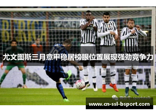 尤文图斯三月意甲稳居榜眼位置展现强劲竞争力